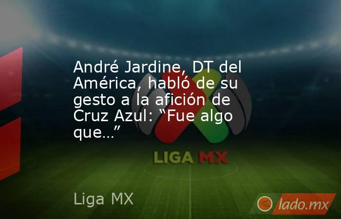 André Jardine, DT del América, habló de su gesto a la afición de Cruz Azul: “Fue algo que…”. Noticias en tiempo real