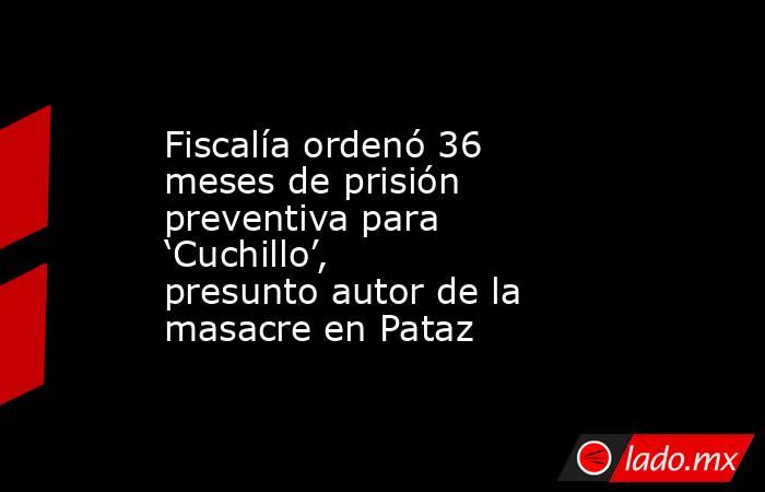 Fiscalía ordenó 36 meses de prisión preventiva para ‘Cuchillo’, presunto autor de la masacre en Pataz. Noticias en tiempo real