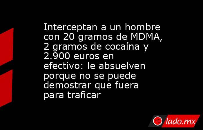 Interceptan a un hombre con 20 gramos de MDMA, 2 gramos de cocaína y 2.900 euros en efectivo: le absuelven porque no se puede demostrar que fuera para traficar. Noticias en tiempo real