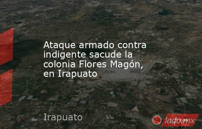Ataque armado contra indigente sacude la colonia Flores Magón, en Irapuato. Noticias en tiempo real
