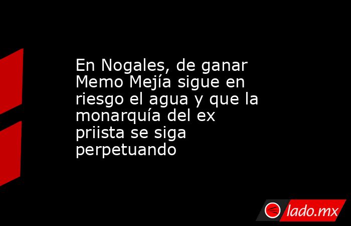 En Nogales, de ganar Memo Mejía sigue en riesgo el agua y que la monarquía del ex priista se siga perpetuando. Noticias en tiempo real
