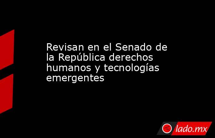 Revisan en el Senado de la República derechos humanos y tecnologías emergentes. Noticias en tiempo real