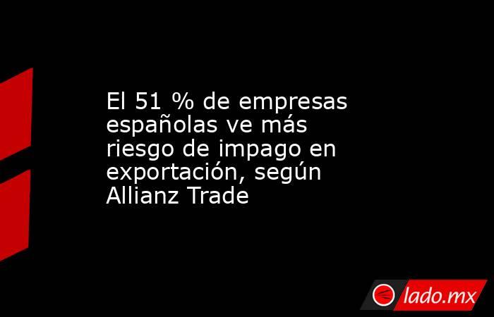 El 51 % de empresas españolas ve más riesgo de impago en exportación, según Allianz Trade. Noticias en tiempo real