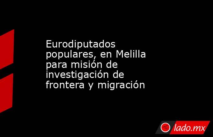 Eurodiputados populares, en Melilla para misión de investigación de frontera y migración. Noticias en tiempo real