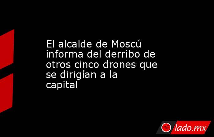 El alcalde de Moscú informa del derribo de otros cinco drones que se dirigían a la capital. Noticias en tiempo real