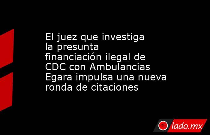 El juez que investiga la presunta financiación ilegal de CDC con Ambulancias Egara impulsa una nueva ronda de citaciones. Noticias en tiempo real