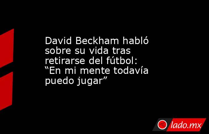 David Beckham habló sobre su vida tras retirarse del fútbol: “En mi mente todavía puedo jugar” . Noticias en tiempo real