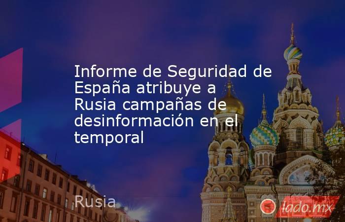 Informe de Seguridad de España atribuye a Rusia campañas de desinformación en el temporal. Noticias en tiempo real