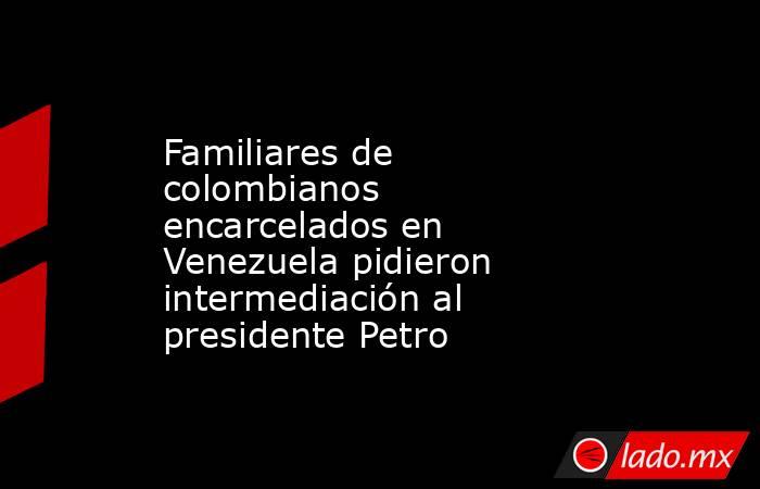 Familiares de colombianos encarcelados en Venezuela pidieron intermediación al presidente Petro . Noticias en tiempo real