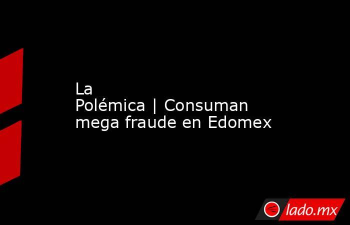La Polémica | Consuman mega fraude en Edomex. Noticias en tiempo real