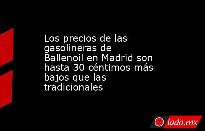 Los precios de las gasolineras de Ballenoil en Madrid son hasta 30 céntimos más bajos que las tradicionales. Noticias en tiempo real