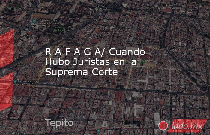 R Á F A G A/ Cuando Hubo Juristas en la Suprema Corte. Noticias en tiempo real