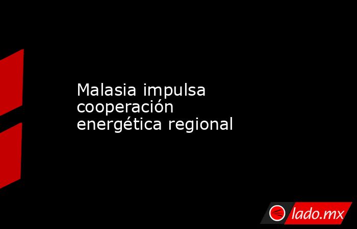 Malasia impulsa cooperación energética regional. Noticias en tiempo real