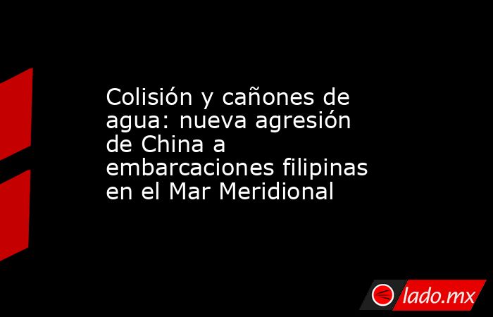 Colisión y cañones de agua: nueva agresión de China a embarcaciones filipinas en el Mar Meridional. Noticias en tiempo real