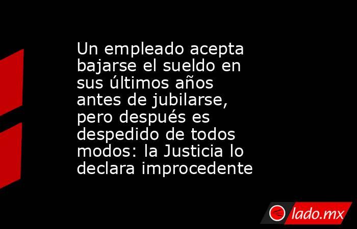 Un empleado acepta bajarse el sueldo en sus últimos años antes de jubilarse, pero después es despedido de todos modos: la Justicia lo declara improcedente. Noticias en tiempo real