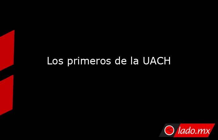 Los primeros de la UACH. Noticias en tiempo real