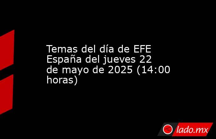 Temas del día de EFE España del jueves 22 de mayo de 2025 (14:00 horas). Noticias en tiempo real
