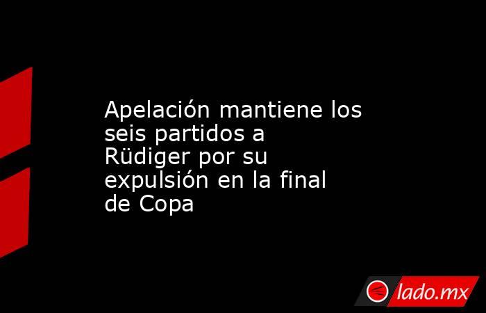                   Apelación mantiene los seis partidos a Rüdiger por su expulsión en la final de Copa              . Noticias en tiempo real