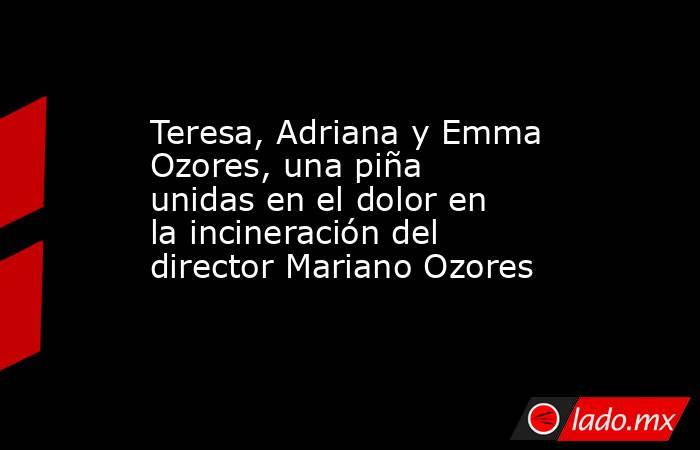 Teresa, Adriana y Emma Ozores, una piña unidas en el dolor en la incineración del director Mariano Ozores. Noticias en tiempo real