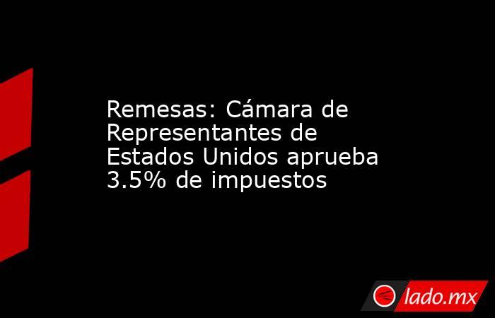 Remesas: Cámara de Representantes de Estados Unidos aprueba 3.5% de impuestos. Noticias en tiempo real