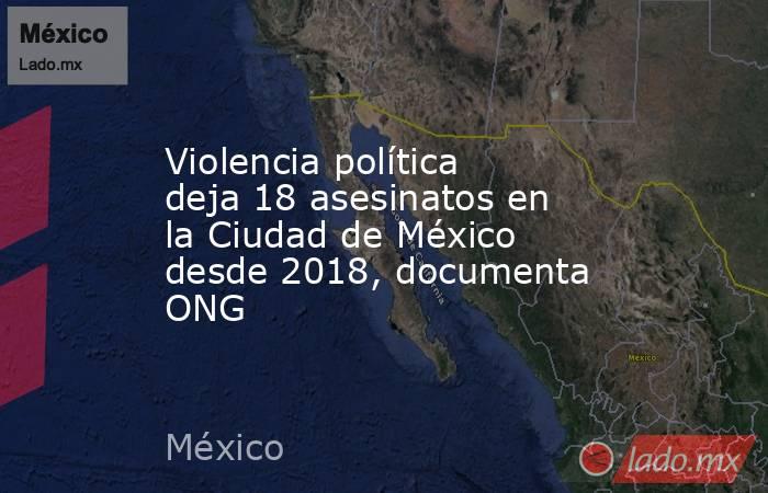 Violencia política deja 18 asesinatos en la Ciudad de México desde 2018, documenta ONG. Noticias en tiempo real