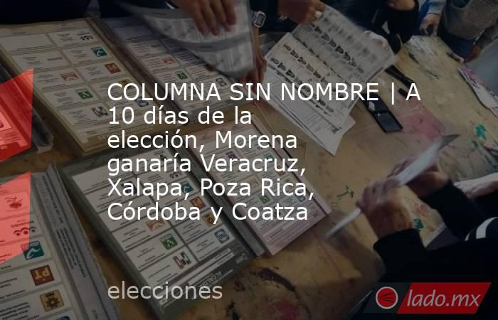 COLUMNA SIN NOMBRE | A 10 días de la elección, Morena ganaría Veracruz, Xalapa, Poza Rica, Córdoba y Coatza. Noticias en tiempo real