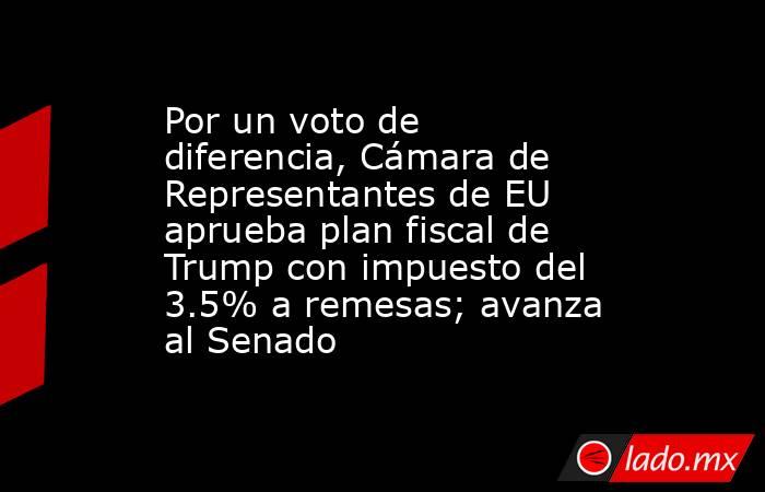 Por un voto de diferencia, Cámara de Representantes de EU aprueba plan fiscal de Trump con impuesto del 3.5% a remesas; avanza al Senado. Noticias en tiempo real
