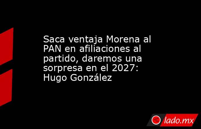 Saca ventaja Morena al PAN en afiliaciones al partido, daremos una sorpresa en el 2027: Hugo González. Noticias en tiempo real
