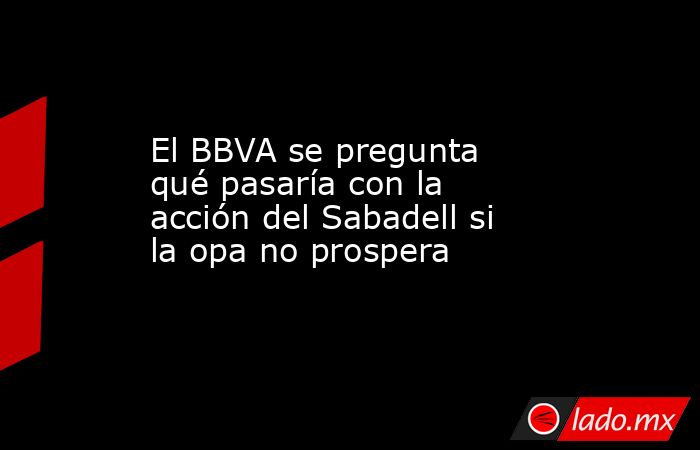 El BBVA se pregunta qué pasaría con la acción del Sabadell si la opa no prospera. Noticias en tiempo real