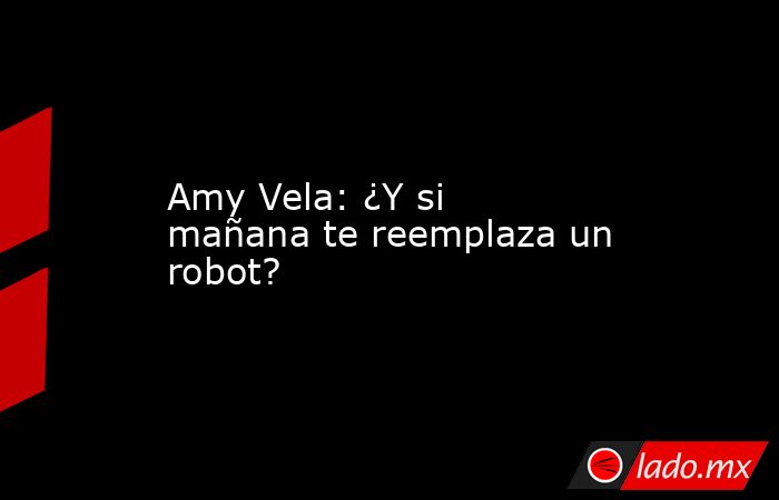 Amy Vela: ¿Y si mañana te reemplaza un robot?. Noticias en tiempo real