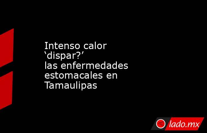 Intenso calor ‘dispar?’ las enfermedades estomacales en Tamaulipas. Noticias en tiempo real