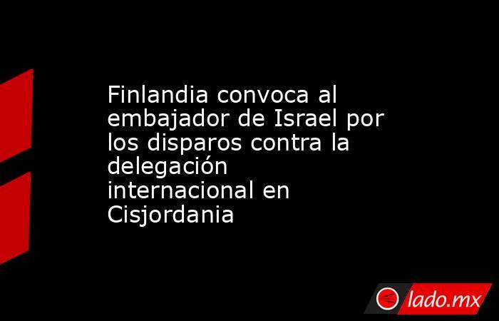 Finlandia convoca al embajador de Israel por los disparos contra la delegación internacional en Cisjordania. Noticias en tiempo real