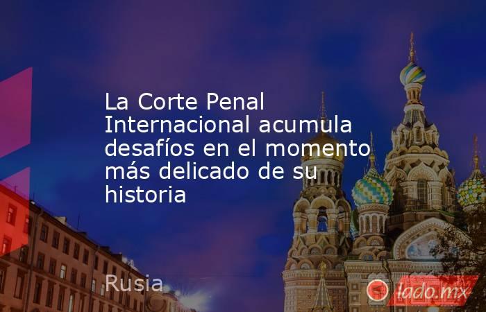 La Corte Penal Internacional acumula desafíos en el momento más delicado de su historia. Noticias en tiempo real