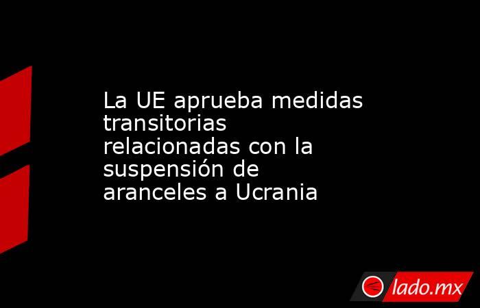La UE aprueba medidas transitorias relacionadas con la suspensión de aranceles a Ucrania. Noticias en tiempo real