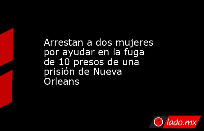 Arrestan a dos mujeres por ayudar en la fuga de 10 presos de una prisión de Nueva Orleans. Noticias en tiempo real