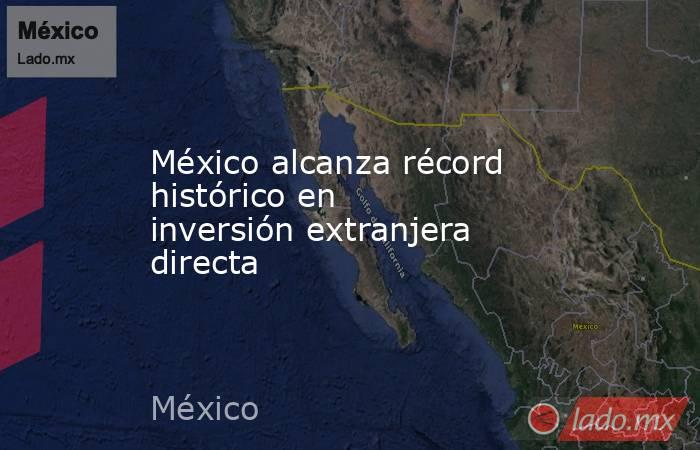 México alcanza récord histórico en inversión extranjera directa. Noticias en tiempo real