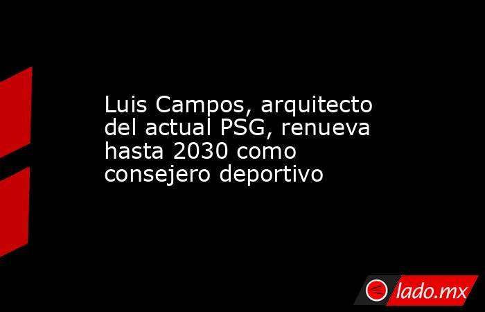 Luis Campos, arquitecto del actual PSG, renueva hasta 2030 como consejero deportivo. Noticias en tiempo real