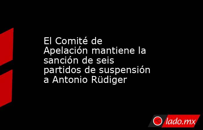 El Comité de Apelación mantiene la sanción de seis partidos de suspensión a Antonio Rüdiger. Noticias en tiempo real