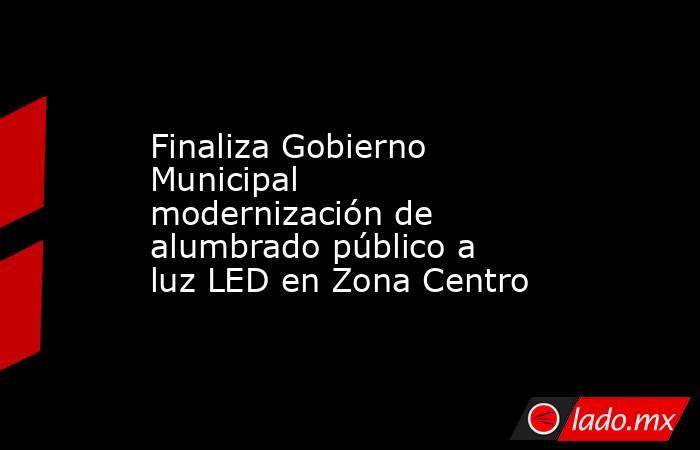 Finaliza Gobierno Municipal modernización de alumbrado público a luz LED en Zona Centro. Noticias en tiempo real