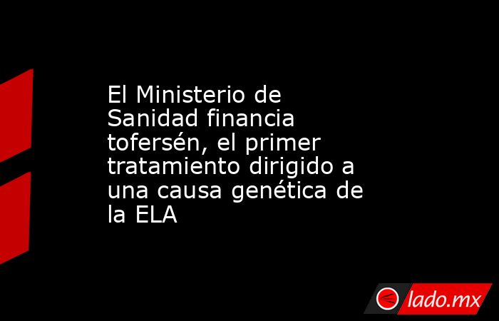 El Ministerio de Sanidad financia tofersén, el primer tratamiento dirigido a una causa genética de la ELA. Noticias en tiempo real