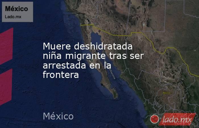 Muere deshidratada niña migrante tras ser arrestada en la frontera. Noticias en tiempo real