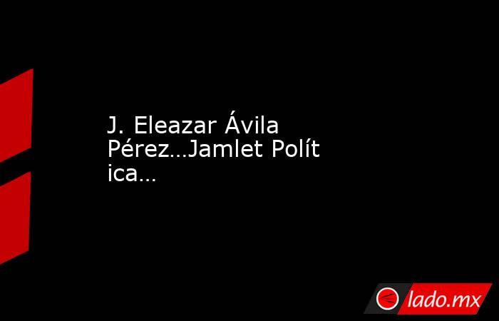 J. Eleazar Ávila Pérez…Jamlet Política… . Noticias en tiempo real