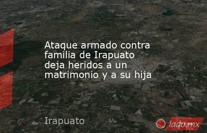 Ataque armado contra familia de Irapuato deja heridos a un matrimonio y a su hija. Noticias en tiempo real
