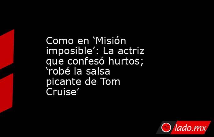 Como en ‘Misión imposible’: La actriz que confesó hurtos; ‘robé la salsa picante de Tom Cruise’. Noticias en tiempo real