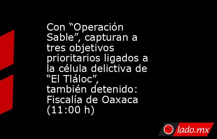 Con “Operación Sable”, capturan a tres objetivos prioritarios ligados a la célula delictiva de “El Tláloc”, también detenido: Fiscalía de Oaxaca (11:00 h). Noticias en tiempo real