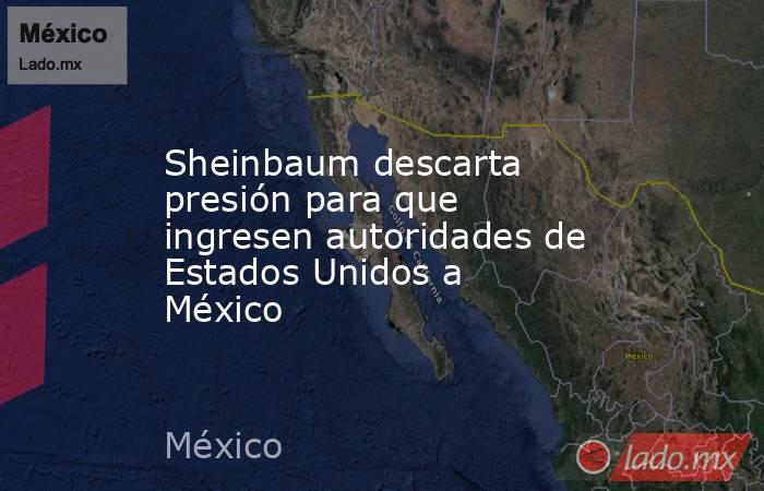 Sheinbaum descarta presión para que ingresen autoridades de Estados Unidos a México. Noticias en tiempo real