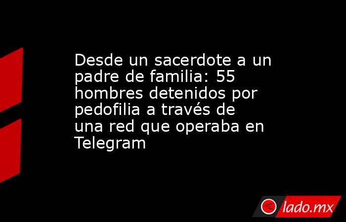 Desde un sacerdote a un padre de familia: 55 hombres detenidos por pedofilia a través de una red que operaba en Telegram . Noticias en tiempo real