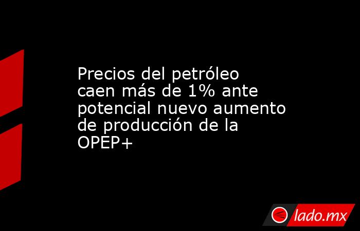 Precios del petróleo caen más de 1% ante potencial nuevo aumento de producción de la OPEP+. Noticias en tiempo real