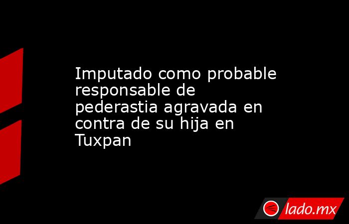 Imputado como probable responsable de pederastia agravada en contra de su hija en Tuxpan. Noticias en tiempo real