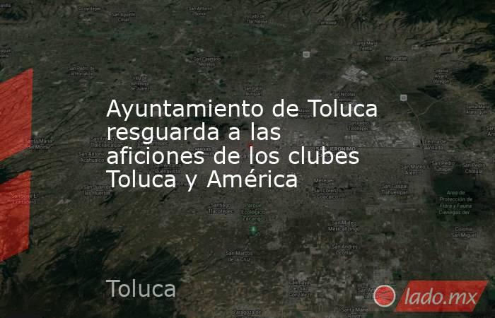 Ayuntamiento de Toluca resguarda a las aficiones de los clubes Toluca y América. Noticias en tiempo real
